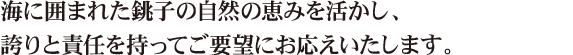 海に囲まれた銚子の自然の恵みを活かし、誇りと責任を持ってご要望にお応えいたします。