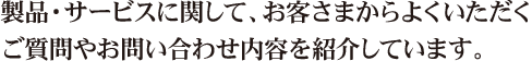 製品・サービスに関して、お客さまからよくいただくご質問やお問い合わせ内容を紹介しています。 